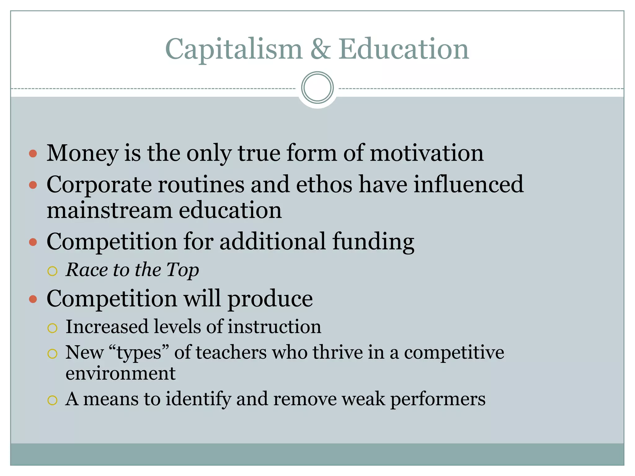 Capitalism & Education


 Money is the only true form of motivation
 Corporate routines and ethos have influenced
  mainstream education
 Competition for additional funding
     Race to the Top
 Competition will produce
   Increased levels of instruction
   New “types” of teachers who thrive in a competitive
    environment
   A means to identify and remove weak performers
 
