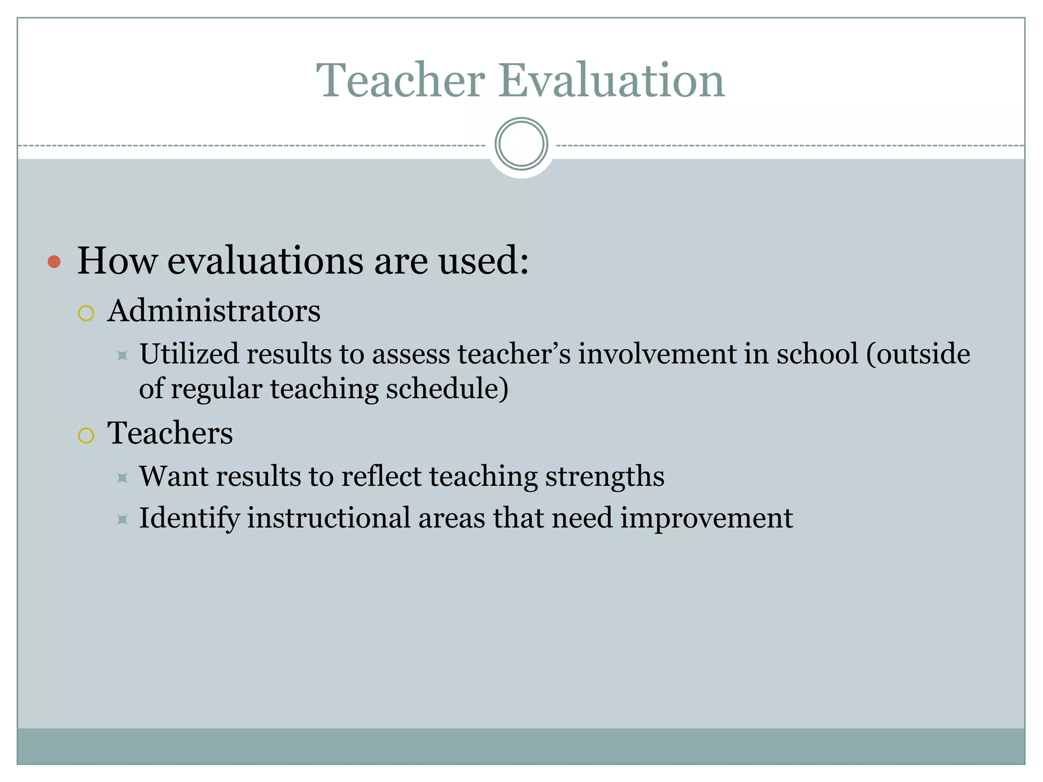 Teacher Evaluation


 How evaluations are used:
   Administrators
        Utilized results to assess teacher’s involvement in school (outside
         of regular teaching schedule)
    Teachers
      Want results to reflect teaching strengths
      Identify instructional areas that need improvement
 