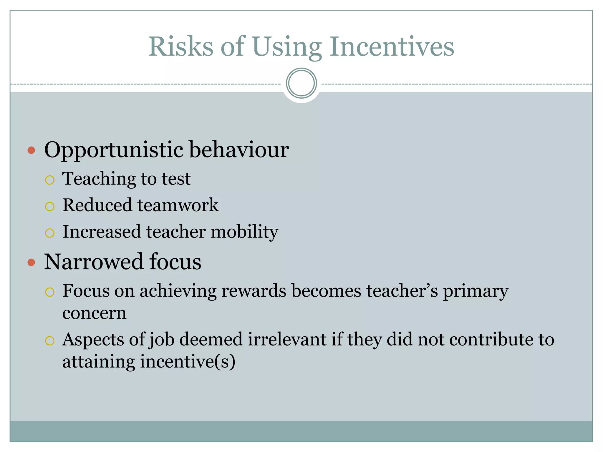 Risks of Using Incentives


 Opportunistic behaviour
   Teaching to test

   Reduced teamwork

   Increased teacher mobility

 Narrowed focus
   Focus on achieving rewards becomes teacher’s primary
    concern
   Aspects of job deemed irrelevant if they did not contribute to
    attaining incentive(s)
 