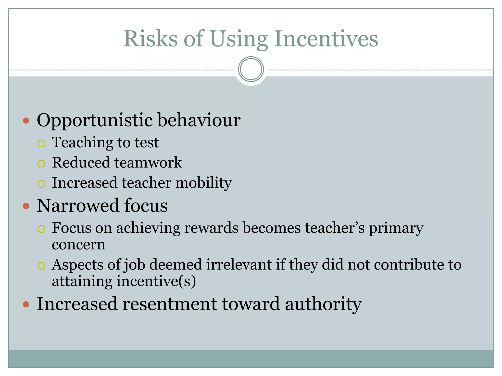 Risks of Using Incentives


 Opportunistic behaviour
   Teaching to test
   Reduced teamwork
   Increased teacher mobility

 Narrowed focus
   Focus on achieving rewards becomes teacher’s primary
    concern
   Aspects of job deemed irrelevant if they did not contribute to
    attaining incentive(s)
 Increased resentment toward authority
 
