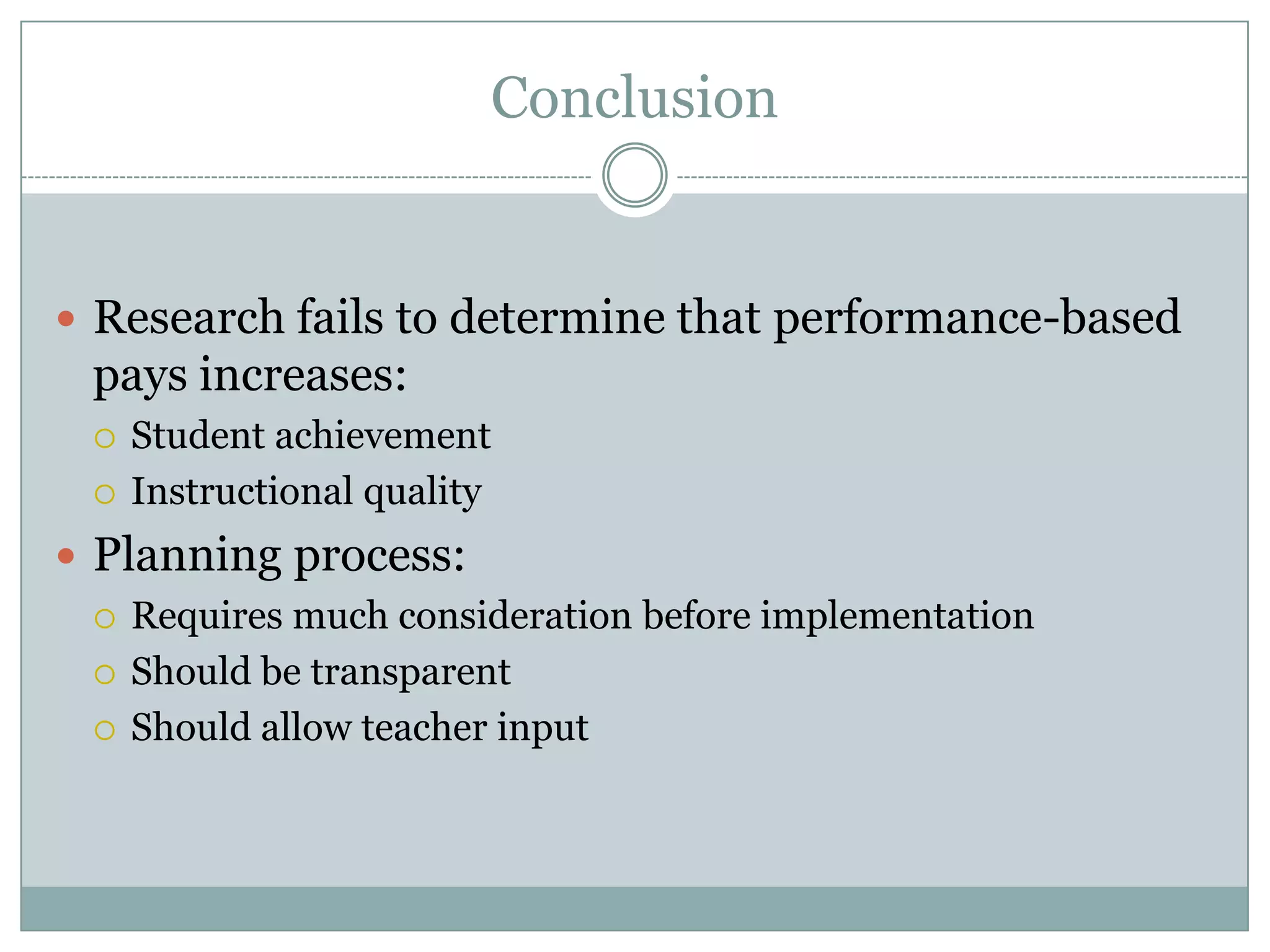 Conclusion


 Research fails to determine that performance-based
  pays increases:
     Student achievement
     Instructional quality
 Planning process:
   Requires much consideration before implementation

   Should be transparent

   Should allow teacher input
 