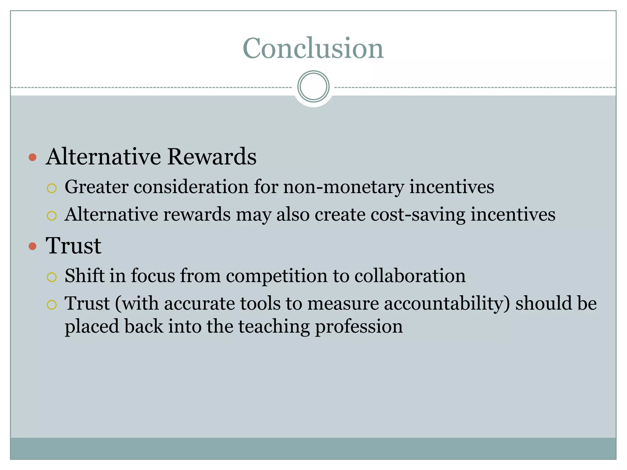 Conclusion


 Alternative Rewards
   Greater consideration for non-monetary incentives

   Alternative rewards may also create cost-saving incentives

 Trust
   Shift in focus from competition to collaboration

   Trust (with accurate tools to measure accountability) should be
    placed back into the teaching profession
 
