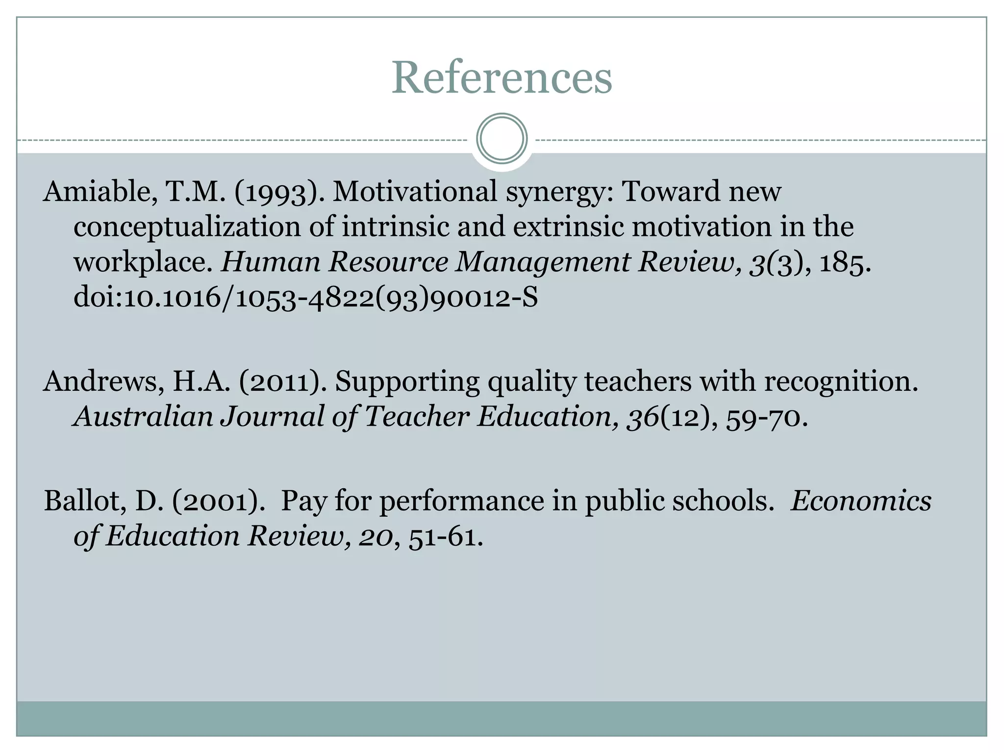 References

Amiable, T.M. (1993). Motivational synergy: Toward new
 conceptualization of intrinsic and extrinsic motivation in the
 workplace. Human Resource Management Review, 3(3), 185.
 doi:10.1016/1053-4822(93)90012-S

Andrews, H.A. (2011). Supporting quality teachers with recognition.
  Australian Journal of Teacher Education, 36(12), 59-70.

Ballot, D. (2001). Pay for performance in public schools. Economics
  of Education Review, 20, 51-61.
 