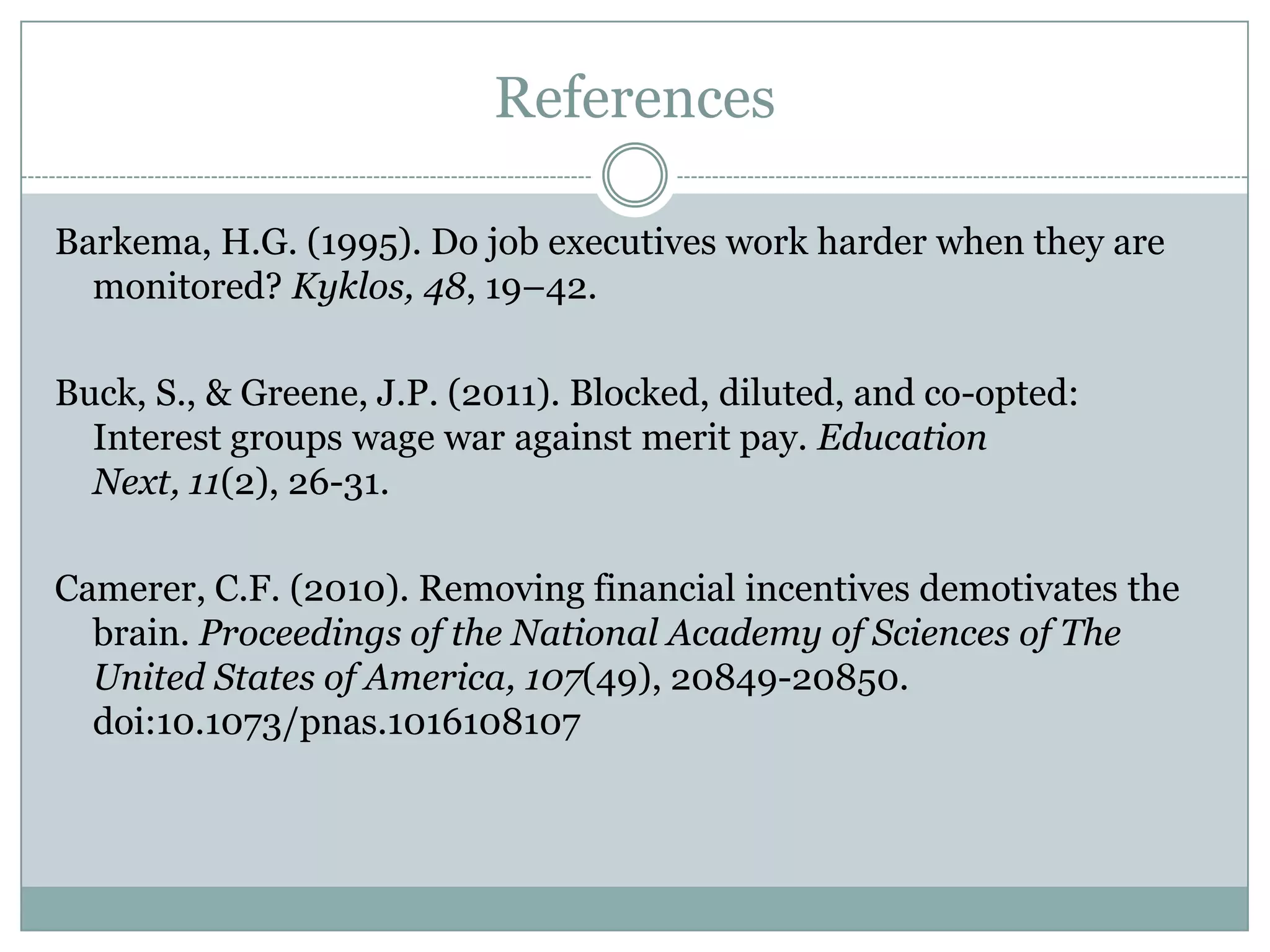 References

Barkema, H.G. (1995). Do job executives work harder when they are
  monitored? Kyklos, 48, 19–42.

Buck, S., & Greene, J.P. (2011). Blocked, diluted, and co-opted:
  Interest groups wage war against merit pay. Education Next, 11(2),
  26-31.

Camerer, C.F. (2010). Removing financial incentives demotivates the
  brain. Proceedings of the National Academy of Sciences of The
  United States of America, 107(49), 20849-20850.
  doi:10.1073/pnas.1016108107
 