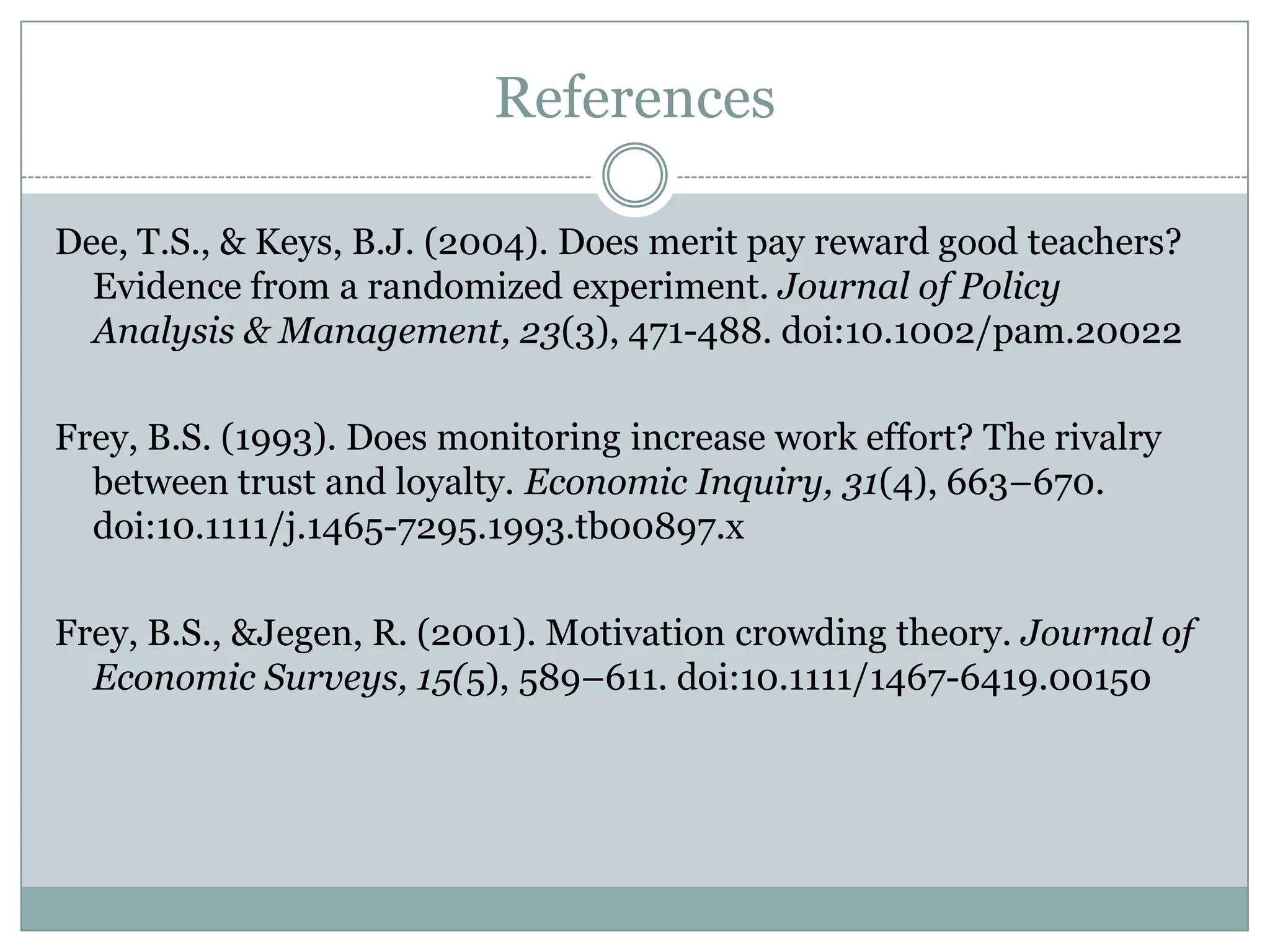 References

Dee, T.S., & Keys, B.J. (2004). Does merit pay reward good teachers?
  Evidence from a randomized experiment. Journal of Policy
  Analysis & Management, 23(3), 471-488. doi:10.1002/pam.20022

Frey, B.S. (1993). Does monitoring increase work effort? The rivalry
  between trust and loyalty. Economic Inquiry, 31(4), 663–670.
  doi:10.1111/j.1465-7295.1993.tb00897.x

Frey, B.S., &Jegen, R. (2001). Motivation crowding theory. Journal of
  Economic Surveys, 15(5), 589–611. doi:10.1111/1467-6419.00150
 