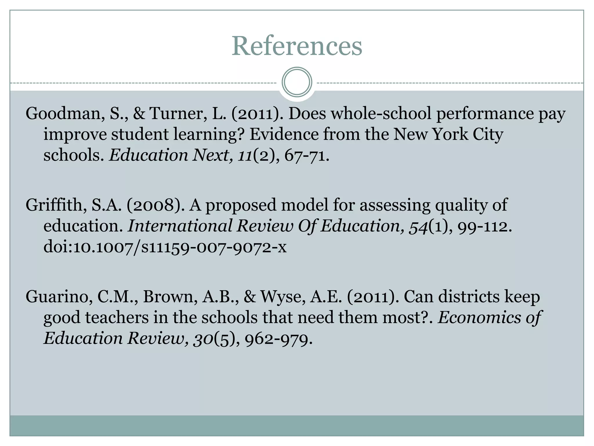 References

Goodman, S., & Turner, L. (2011). Does whole-school performance pay
  improve student learning? Evidence from the New York City
  schools. Education Next, 11(2), 67-71.

Griffith, S.A. (2008). A proposed model for assessing quality of
  education. International Review Of Education, 54(1), 99-112.
  doi:10.1007/s11159-007-9072-x

Guarino, C.M., Brown, A.B., & Wyse, A.E. (2011). Can districts keep
  good teachers in the schools that need them most?. Economics of
  Education Review, 30(5), 962-979.
 