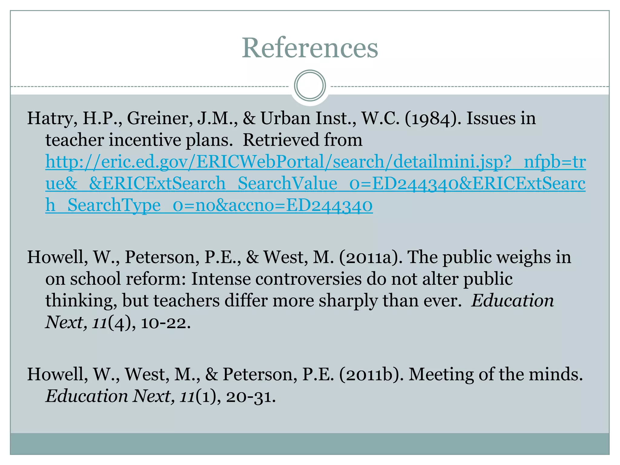 References

Hatry, H.P., Greiner, J.M., & Urban Inst., W.C. (1984). Issues in
 teacher incentive plans. Retrieved from
 http://eric.ed.gov/ERICWebPortal/search/detailmini.jsp?_nfpb=tr
 ue&_&ERICExtSearch_SearchValue_0=ED244340&ERICExtSearc
 h_SearchType_0=no&accno=ED244340

Howell, W., Peterson, P.E., & West, M. (2011a). The public weighs in
 on school reform: Intense controversies do not alter public thinking,
 but teachers differ more sharply than ever. Education Next, 11(4),
 10-22.

Howell, W., West, M., & Peterson, P.E. (2011b). Meeting of the minds.
 Education Next, 11(1), 20-31.
 