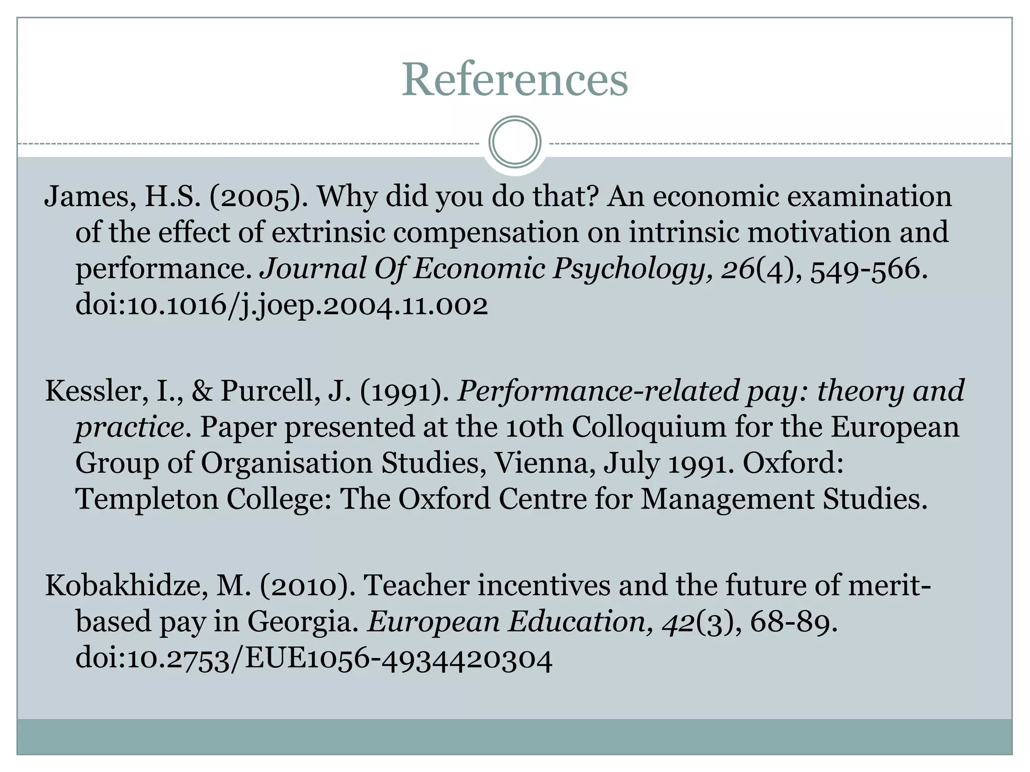 References

James, H.S. (2005). Why did you do that? An economic examination
  of the effect of extrinsic compensation on intrinsic motivation and
  performance. Journal Of Economic Psychology, 26(4), 549-566.
  doi:10.1016/j.joep.2004.11.002

Kessler, I., & Purcell, J. (1991). Performance-related pay: theory and
  practice. Paper presented at the 10th Colloquium for the European
  Group of Organisation Studies, Vienna, July 1991. Oxford:
  Templeton College: The Oxford Centre for Management Studies.

Kobakhidze, M. (2010). Teacher incentives and the future of merit-
  based pay in Georgia. European Education, 42(3), 68-89.
  doi:10.2753/EUE1056-4934420304
 