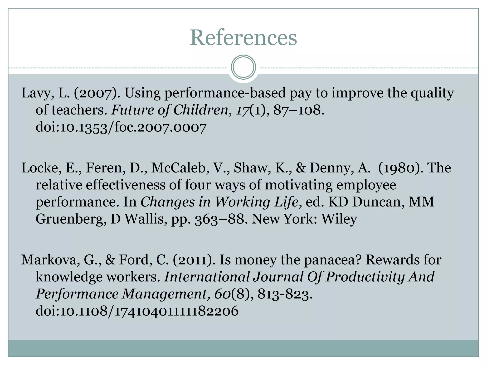 References

Lavy, L. (2007). Using performance-based pay to improve the quality
  of teachers. Future of Children, 17(1), 87–108.
  doi:10.1353/foc.2007.0007

Locke, E., Feren, D., McCaleb, V., Shaw, K., & Denny, A. (1980). The
  relative effectiveness of four ways of motivating employee
  performance. In Changes in Working Life, ed. KD Duncan, MM
  Gruenberg, D Wallis, pp. 363–88. New York: Wiley

Markova, G., & Ford, C. (2011). Is money the panacea? Rewards for
 knowledge workers. International Journal Of Productivity And
 Performance Management, 60(8), 813-823.
 doi:10.1108/17410401111182206
 