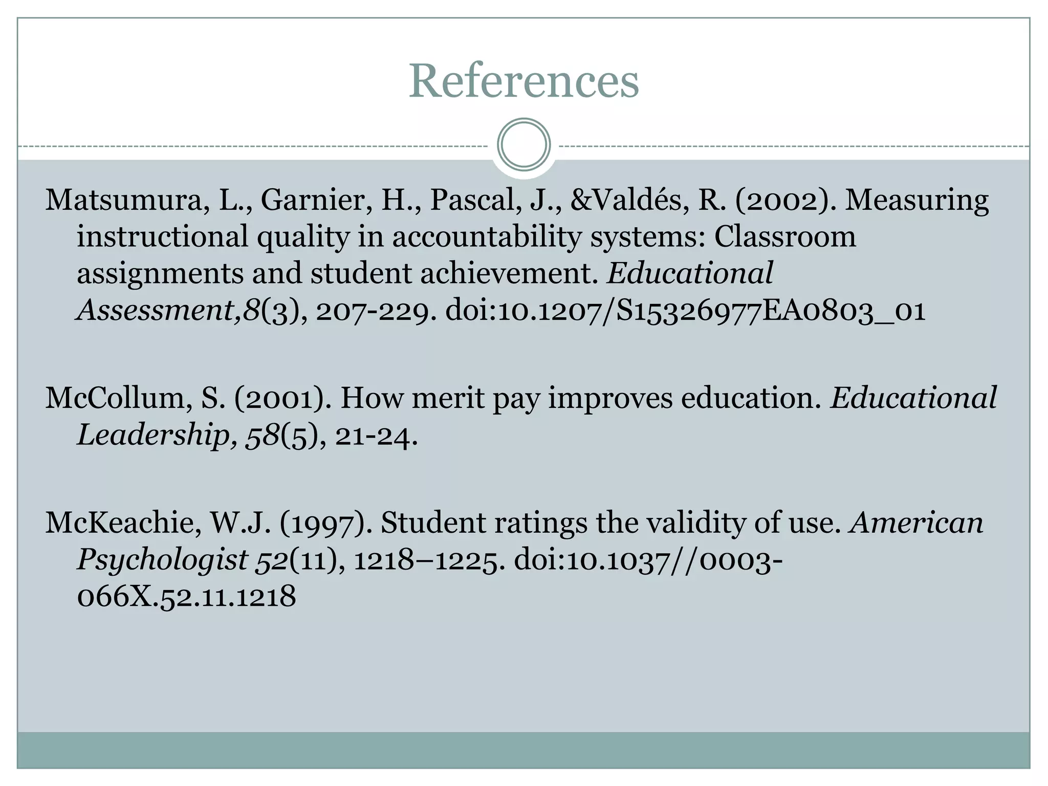 References

Matsumura, L., Garnier, H., Pascal, J., &Valdés, R. (2002). Measuring
 instructional quality in accountability systems: Classroom
 assignments and student achievement. Educational
 Assessment,8(3), 207-229. doi:10.1207/S15326977EA0803_01

McCollum, S. (2001). How merit pay improves education. Educational
 Leadership, 58(5), 21-24.

McKeachie, W.J. (1997). Student ratings the validity of use. American
 Psychologist 52(11), 1218–1225. doi:10.1037//0003-
 066X.52.11.1218
 