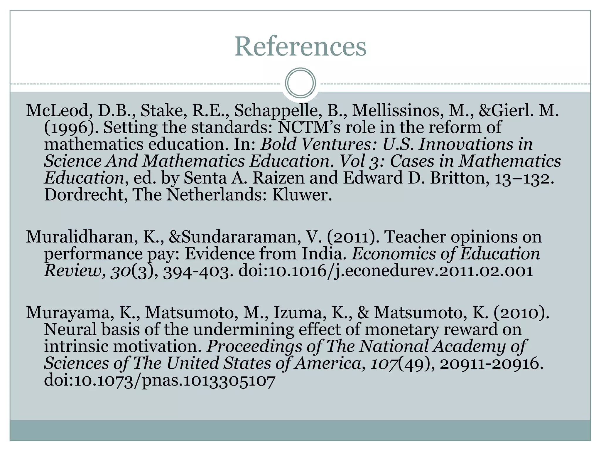 References

McLeod, D.B., Stake, R.E., Schappelle, B., Mellissinos, M., &Gierl. M.
 (1996). Setting the standards: NCTM’s role in the reform of
 mathematics education. In: Bold Ventures: U.S. Innovations in
 Science And Mathematics Education. Vol 3: Cases in Mathematics
 Education, ed. by Senta A. Raizen and Edward D. Britton, 13–132.
 Dordrecht, The Netherlands: Kluwer.

Muralidharan, K., &Sundararaman, V. (2011). Teacher opinions on
 performance pay: Evidence from India. Economics of Education
 Review, 30(3), 394-403. doi:10.1016/j.econedurev.2011.02.001

Murayama, K., Matsumoto, M., Izuma, K., & Matsumoto, K. (2010).
 Neural basis of the undermining effect of monetary reward on
 intrinsic motivation. Proceedings of The National Academy of
 Sciences of The United States of America, 107(49), 20911-20916.
 doi:10.1073/pnas.1013305107
 