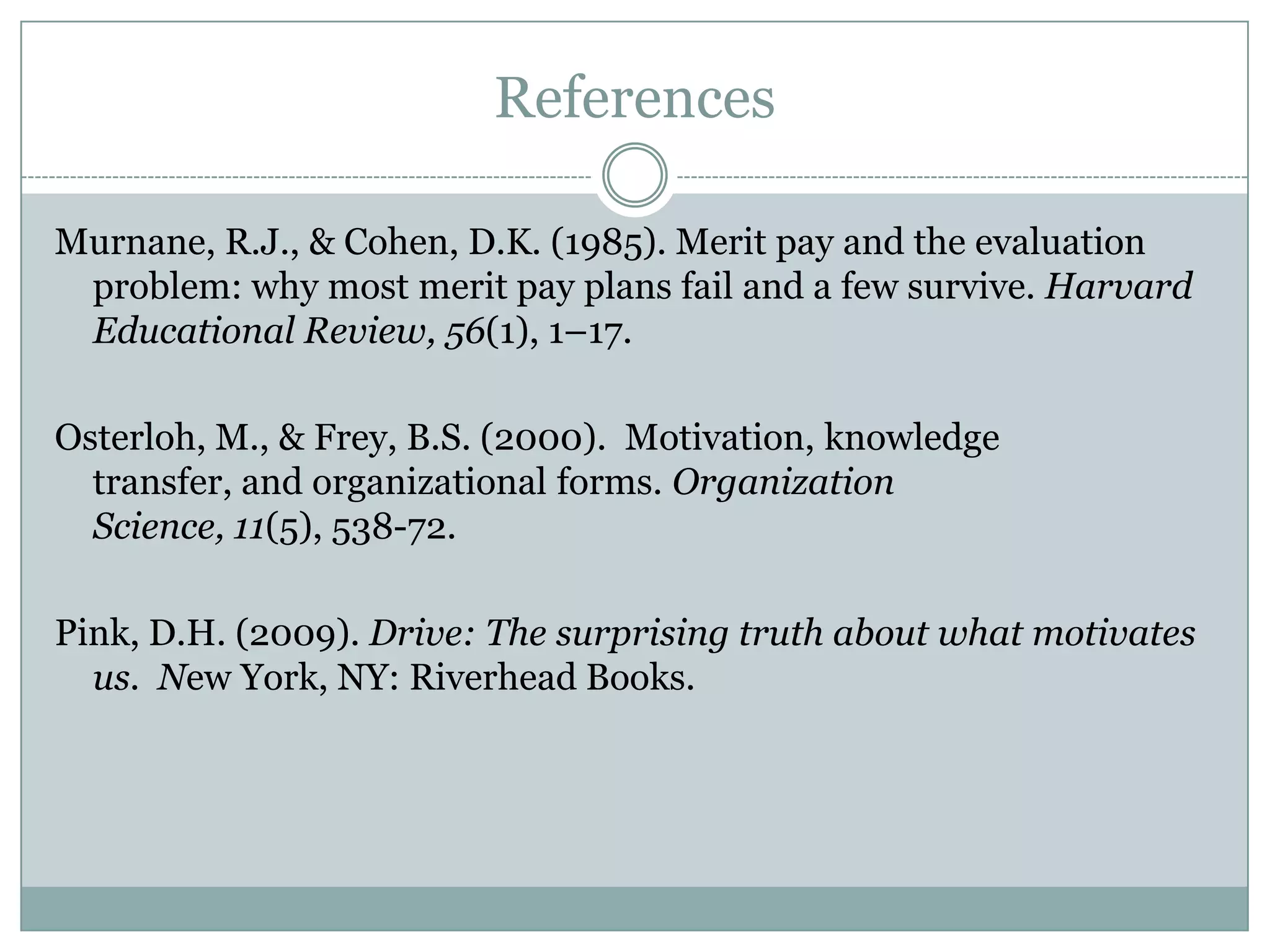 References

Murnane, R.J., & Cohen, D.K. (1985). Merit pay and the evaluation
 problem: why most merit pay plans fail and a few survive. Harvard
 Educational Review, 56(1), 1–17.

Osterloh, M., & Frey, B.S. (2000). Motivation, knowledge transfer,
  and organizational forms. Organization Science, 11(5), 538-72.

Pink, D.H. (2009). Drive: The surprising truth about what motivates
  us. New York, NY: Riverhead Books.
 