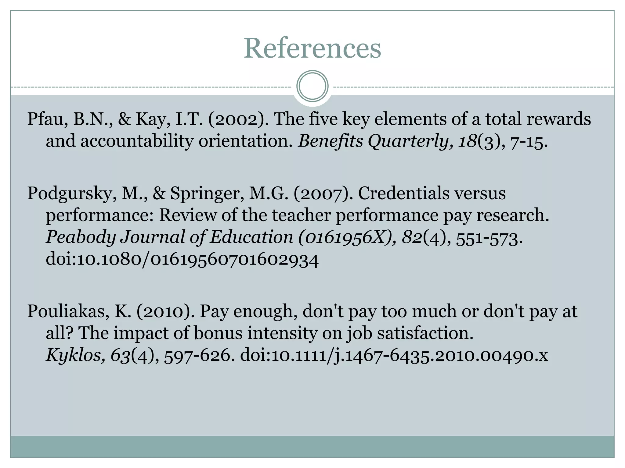 References

Pfau, B.N., & Kay, I.T. (2002). The five key elements of a total rewards
  and accountability orientation. Benefits Quarterly, 18(3), 7-15.

Podgursky, M., & Springer, M.G. (2007). Credentials versus
  performance: Review of the teacher performance pay research.
  Peabody Journal of Education (0161956X), 82(4), 551-573.
  doi:10.1080/01619560701602934

Pouliakas, K. (2010). Pay enough, don't pay too much or don't pay at
  all? The impact of bonus intensity on job satisfaction.
  Kyklos, 63(4), 597-626. doi:10.1111/j.1467-6435.2010.00490.x
 