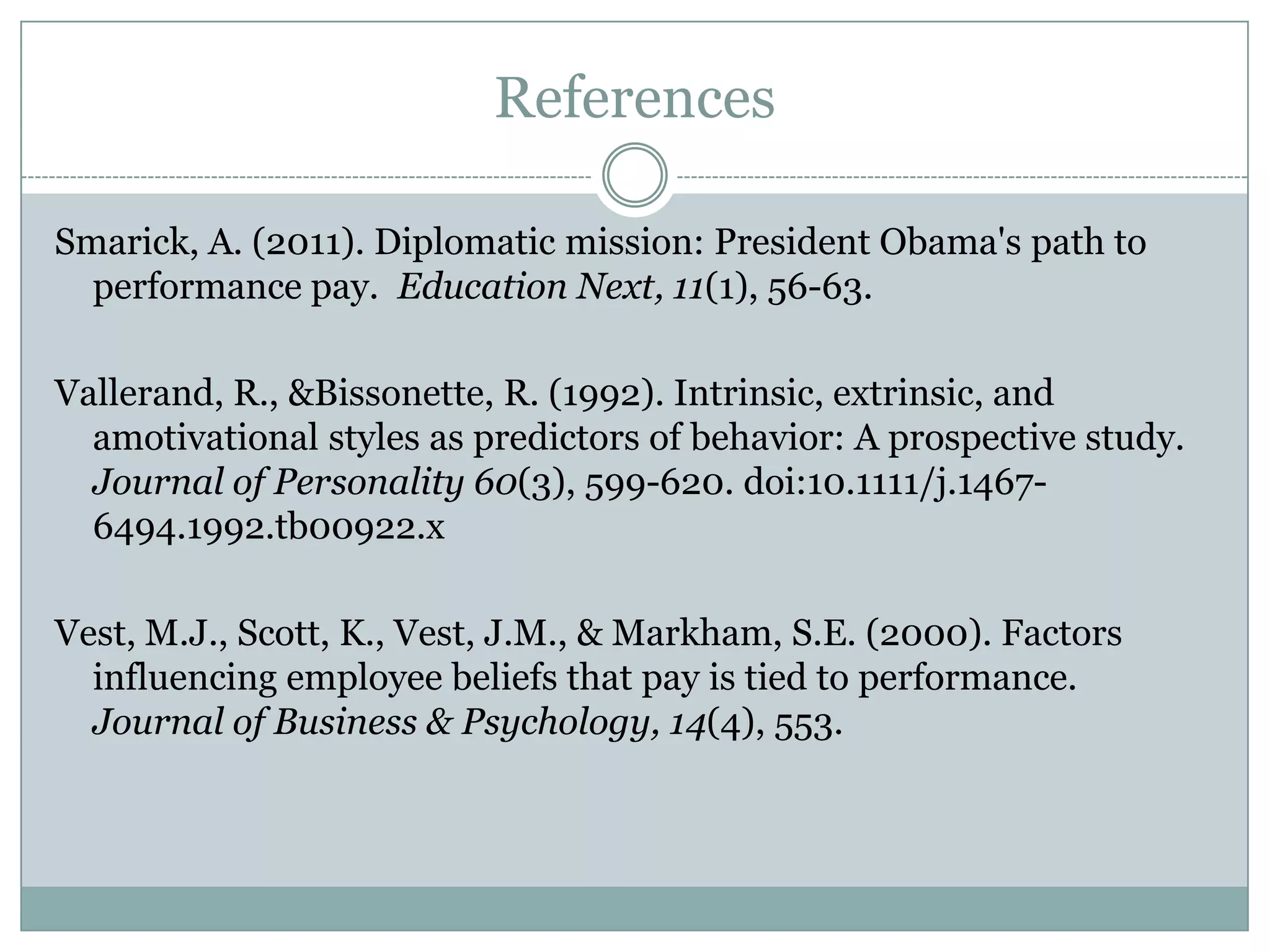 References

Smarick, A. (2011). Diplomatic mission: President Obama's path to
  performance pay. Education Next, 11(1), 56-63.

Vallerand, R., &Bissonette, R. (1992). Intrinsic, extrinsic, and
  amotivational styles as predictors of behavior: A prospective study.
  Journal of Personality 60(3), 599-620. doi:10.1111/j.1467-
  6494.1992.tb00922.x

Vest, M.J., Scott, K., Vest, J.M., & Markham, S.E. (2000). Factors
  influencing employee beliefs that pay is tied to performance.
  Journal of Business & Psychology, 14(4), 553.
 