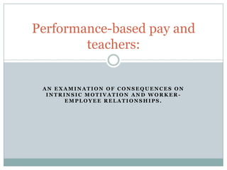 Performance-based pay and
        teachers:


 AN EXAMINATION OF CONSEQUENCES ON
  INTRINSIC MOTIVATION AND WORKER-
       EMPLOYEE RELATIONSHIPS.
 