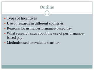 Outline

 Types of Incentives
 Use of rewards in different countries
 Reasons for using performance-based pay
 What research says about the use of performance-
  based pay
 Methods used to evaluate teachers
 