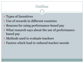 Outline

 Types of Incentives
 Use of rewards in different countries
 Reasons for using performance-based pay
 What research says about the use of performance-
  based pay
 Methods used to evaluate teachers
 Factors which lead to reduced teacher morale
 