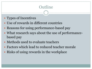 Outline

 Types of Incentives
 Use of rewards in different countries
 Reasons for using performance-based pay
 What research says about the use of performance-
  based pay
 Methods used to evaluate teachers
 Factors which lead to reduced teacher morale
 Risks of using rewards in the workplace
 
