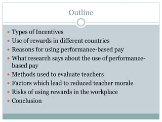 Outline

 Types of Incentives
 Use of rewards in different countries
 Reasons for using performance-based pay
 What research says about the use of performance-
    based pay
   Methods used to evaluate teachers
   Factors which lead to reduced teacher morale
   Risks of using rewards in the workplace
   Conclusion
 