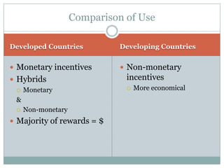 Comparison of Use

Developed Countries          Developing Countries


 Monetary incentives         Non-monetary
 Hybrids                     incentives
   Monetary                     More economical
  &
   Non-monetary

 Majority of rewards = $
 