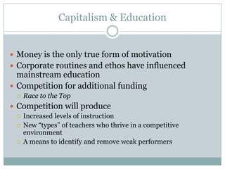 Capitalism & Education


 Money is the only true form of motivation
 Corporate routines and ethos have influenced
  mainstream education
 Competition for additional funding
     Race to the Top
 Competition will produce
   Increased levels of instruction
   New “types” of teachers who thrive in a competitive
    environment
   A means to identify and remove weak performers
 