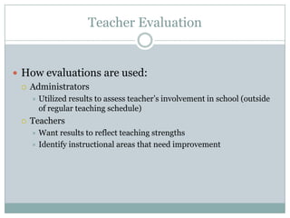 Teacher Evaluation


 How evaluations are used:
   Administrators
        Utilized results to assess teacher’s involvement in school (outside
         of regular teaching schedule)
    Teachers
      Want results to reflect teaching strengths
      Identify instructional areas that need improvement
 