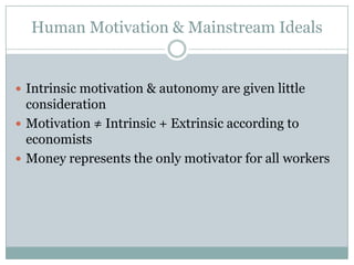 Human Motivation & Mainstream Ideals


 Intrinsic motivation & autonomy are given little
  consideration
 Motivation ≠ Intrinsic + Extrinsic according to
  economists
 Money represents the only motivator for all workers
 