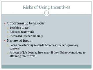 Risks of Using Incentives


 Opportunistic behaviour
   Teaching to test

   Reduced teamwork

   Increased teacher mobility

 Narrowed focus
   Focus on achieving rewards becomes teacher’s primary
    concern
   Aspects of job deemed irrelevant if they did not contribute to
    attaining incentive(s)
 