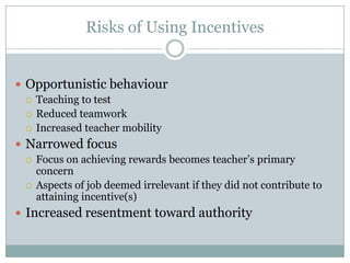 Risks of Using Incentives


 Opportunistic behaviour
   Teaching to test
   Reduced teamwork
   Increased teacher mobility

 Narrowed focus
   Focus on achieving rewards becomes teacher’s primary
    concern
   Aspects of job deemed irrelevant if they did not contribute to
    attaining incentive(s)
 Increased resentment toward authority
 