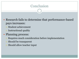 Conclusion


 Research fails to determine that performance-based
  pays increases:
     Student achievement
     Instructional quality
 Planning process:
   Requires much consideration before implementation

   Should be transparent

   Should allow teacher input
 