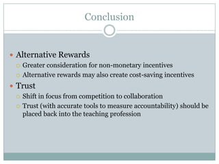 Conclusion


 Alternative Rewards
   Greater consideration for non-monetary incentives

   Alternative rewards may also create cost-saving incentives

 Trust
   Shift in focus from competition to collaboration

   Trust (with accurate tools to measure accountability) should be
    placed back into the teaching profession
 