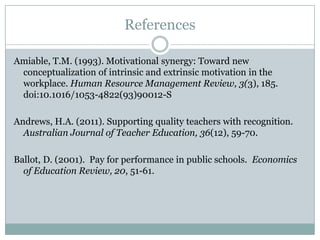 References

Amiable, T.M. (1993). Motivational synergy: Toward new
 conceptualization of intrinsic and extrinsic motivation in the
 workplace. Human Resource Management Review, 3(3), 185.
 doi:10.1016/1053-4822(93)90012-S

Andrews, H.A. (2011). Supporting quality teachers with recognition.
  Australian Journal of Teacher Education, 36(12), 59-70.

Ballot, D. (2001). Pay for performance in public schools. Economics
  of Education Review, 20, 51-61.
 