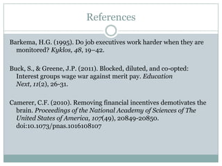 References

Barkema, H.G. (1995). Do job executives work harder when they are
  monitored? Kyklos, 48, 19–42.

Buck, S., & Greene, J.P. (2011). Blocked, diluted, and co-opted:
  Interest groups wage war against merit pay. Education Next, 11(2),
  26-31.

Camerer, C.F. (2010). Removing financial incentives demotivates the
  brain. Proceedings of the National Academy of Sciences of The
  United States of America, 107(49), 20849-20850.
  doi:10.1073/pnas.1016108107
 