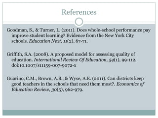 References

Goodman, S., & Turner, L. (2011). Does whole-school performance pay
  improve student learning? Evidence from the New York City
  schools. Education Next, 11(2), 67-71.

Griffith, S.A. (2008). A proposed model for assessing quality of
  education. International Review Of Education, 54(1), 99-112.
  doi:10.1007/s11159-007-9072-x

Guarino, C.M., Brown, A.B., & Wyse, A.E. (2011). Can districts keep
  good teachers in the schools that need them most?. Economics of
  Education Review, 30(5), 962-979.
 