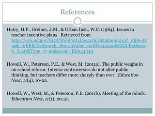 References

Hatry, H.P., Greiner, J.M., & Urban Inst., W.C. (1984). Issues in
 teacher incentive plans. Retrieved from
 http://eric.ed.gov/ERICWebPortal/search/detailmini.jsp?_nfpb=tr
 ue&_&ERICExtSearch_SearchValue_0=ED244340&ERICExtSearc
 h_SearchType_0=no&accno=ED244340

Howell, W., Peterson, P.E., & West, M. (2011a). The public weighs in
 on school reform: Intense controversies do not alter public thinking,
 but teachers differ more sharply than ever. Education Next, 11(4),
 10-22.

Howell, W., West, M., & Peterson, P.E. (2011b). Meeting of the minds.
 Education Next, 11(1), 20-31.
 