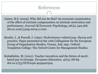 References

James, H.S. (2005). Why did you do that? An economic examination
  of the effect of extrinsic compensation on intrinsic motivation and
  performance. Journal Of Economic Psychology, 26(4), 549-566.
  doi:10.1016/j.joep.2004.11.002

Kessler, I., & Purcell, J. (1991). Performance-related pay: theory and
  practice. Paper presented at the 10th Colloquium for the European
  Group of Organisation Studies, Vienna, July 1991. Oxford:
  Templeton College: The Oxford Centre for Management Studies.

Kobakhidze, M. (2010). Teacher incentives and the future of merit-
  based pay in Georgia. European Education, 42(3), 68-89.
  doi:10.2753/EUE1056-4934420304
 