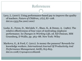 References

Lavy, L. (2007). Using performance-based pay to improve the quality
  of teachers. Future of Children, 17(1), 87–108.
  doi:10.1353/foc.2007.0007

Locke, E., Feren, D., McCaleb, V., Shaw, K., & Denny, A. (1980). The
  relative effectiveness of four ways of motivating employee
  performance. In Changes in Working Life, ed. KD Duncan, MM
  Gruenberg, D Wallis, pp. 363–88. New York: Wiley

Markova, G., & Ford, C. (2011). Is money the panacea? Rewards for
 knowledge workers. International Journal Of Productivity And
 Performance Management, 60(8), 813-823.
 doi:10.1108/17410401111182206
 