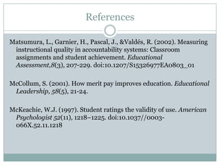 References

Matsumura, L., Garnier, H., Pascal, J., &Valdés, R. (2002). Measuring
 instructional quality in accountability systems: Classroom
 assignments and student achievement. Educational
 Assessment,8(3), 207-229. doi:10.1207/S15326977EA0803_01

McCollum, S. (2001). How merit pay improves education. Educational
 Leadership, 58(5), 21-24.

McKeachie, W.J. (1997). Student ratings the validity of use. American
 Psychologist 52(11), 1218–1225. doi:10.1037//0003-
 066X.52.11.1218
 