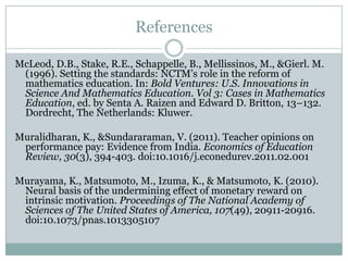 References

McLeod, D.B., Stake, R.E., Schappelle, B., Mellissinos, M., &Gierl. M.
 (1996). Setting the standards: NCTM’s role in the reform of
 mathematics education. In: Bold Ventures: U.S. Innovations in
 Science And Mathematics Education. Vol 3: Cases in Mathematics
 Education, ed. by Senta A. Raizen and Edward D. Britton, 13–132.
 Dordrecht, The Netherlands: Kluwer.

Muralidharan, K., &Sundararaman, V. (2011). Teacher opinions on
 performance pay: Evidence from India. Economics of Education
 Review, 30(3), 394-403. doi:10.1016/j.econedurev.2011.02.001

Murayama, K., Matsumoto, M., Izuma, K., & Matsumoto, K. (2010).
 Neural basis of the undermining effect of monetary reward on
 intrinsic motivation. Proceedings of The National Academy of
 Sciences of The United States of America, 107(49), 20911-20916.
 doi:10.1073/pnas.1013305107
 