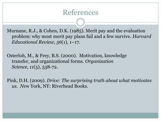 References

Murnane, R.J., & Cohen, D.K. (1985). Merit pay and the evaluation
 problem: why most merit pay plans fail and a few survive. Harvard
 Educational Review, 56(1), 1–17.

Osterloh, M., & Frey, B.S. (2000). Motivation, knowledge transfer,
  and organizational forms. Organization Science, 11(5), 538-72.

Pink, D.H. (2009). Drive: The surprising truth about what motivates
  us. New York, NY: Riverhead Books.
 