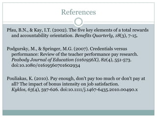 References

Pfau, B.N., & Kay, I.T. (2002). The five key elements of a total rewards
  and accountability orientation. Benefits Quarterly, 18(3), 7-15.

Podgursky, M., & Springer, M.G. (2007). Credentials versus
  performance: Review of the teacher performance pay research.
  Peabody Journal of Education (0161956X), 82(4), 551-573.
  doi:10.1080/01619560701602934

Pouliakas, K. (2010). Pay enough, don't pay too much or don't pay at
  all? The impact of bonus intensity on job satisfaction.
  Kyklos, 63(4), 597-626. doi:10.1111/j.1467-6435.2010.00490.x
 