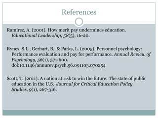 References

Ramirez, A. (2001). How merit pay undermines education.
  Educational Leadership, 58(5), 16-20.

Rynes, S.L., Gerhart, B., & Parks, L. (2005). Personnel psychology:
  Performance evaluation and pay for performance. Annual Review of
  Psychology, 56(1), 571-600.
  doi:10.1146/annurev.psych.56.091103.070254

Scott, T. (2011). A nation at risk to win the future: The state of public
  education in the U.S. Journal for Critical Education Policy Studies,
  9(1), 267-316.
 