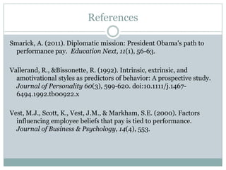 References

Smarick, A. (2011). Diplomatic mission: President Obama's path to
  performance pay. Education Next, 11(1), 56-63.

Vallerand, R., &Bissonette, R. (1992). Intrinsic, extrinsic, and
  amotivational styles as predictors of behavior: A prospective study.
  Journal of Personality 60(3), 599-620. doi:10.1111/j.1467-
  6494.1992.tb00922.x

Vest, M.J., Scott, K., Vest, J.M., & Markham, S.E. (2000). Factors
  influencing employee beliefs that pay is tied to performance.
  Journal of Business & Psychology, 14(4), 553.
 