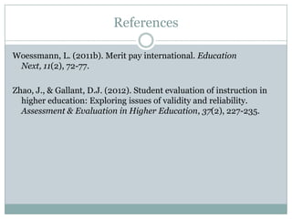 References

Woessmann, L. (2011b). Merit pay international. Education Next,
 11(2), 72-77.

Zhao, J., & Gallant, D.J. (2012). Student evaluation of instruction in
  higher education: Exploring issues of validity and reliability.
  Assessment & Evaluation in Higher Education, 37(2), 227-235.
 