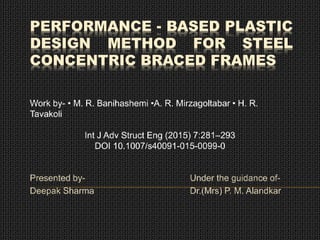 PERFORMANCE - BASED PLASTIC
DESIGN METHOD FOR STEEL
CONCENTRIC BRACED FRAMES
Presented by- Under the guidance of-
Deepak Sharma Dr.(Mrs) P. M. Alandkar
Work by- • M. R. Banihashemi •A. R. Mirzagoltabar • H. R.
Tavakoli
Int J Adv Struct Eng (2015) 7:281–293
DOI 10.1007/s40091-015-0099-0
 