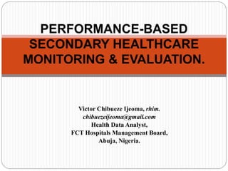 Victor Chibueze Ijeoma, rhim.
chibuezeijeoma@gmail.com
Health Data Analyst,
FCT Hospitals Management Board,
Abuja, Nigeria.
PERFORMANCE-BASED
SECONDARY HEALTHCARE
MONITORING & EVALUATION.
 