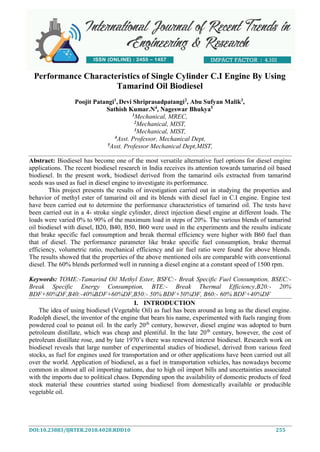 DOI:10.23883/IJRTER.2018.4028.RDD10 255
Performance Characteristics of Single Cylinder C.I Engine By Using
Tamarind Oil Biodiesel
Poojit Patangi1
, Devi Shriprasadpatangi2
, Abu Sufyan Malik3
,
Sathish Kumar.N4
, Nageswar Bhukya5
1
Mechanical, MREC,
2
Mechanical, MIST,
3
Mechanical, MIST,
4
Asst. Professor, Mechanical Dept,
5Asst. Professor Mechanical Dept,MIST,
Abstract: Biodiesel has become one of the most versatile alternative fuel options for diesel engine
applications. The recent biodiesel research in India receives its attention towards tamarind oil based
biodiesel. In the present work, biodiesel derived from the tamarind oils extracted from tamarind
seeds was used as fuel in diesel engine to investigate its performance.
This project presents the results of investigation carried out in studying the properties and
behavior of methyl ester of tamarind oil and its blends with diesel fuel in C.I engine. Engine test
have been carried out to determine the performance characteristics of tamarind oil. The tests have
been carried out in a 4- stroke single cylinder, direct injection diesel engine at different loads. The
loads were varied 0% to 90% of the maximum load in steps of 20%. The various blends of tamarind
oil biodiesel with diesel, B20, B40, B50, B60 were used in the experiments and the results indicate
that brake specific fuel consumption and break thermal efficiency were higher with B60 fuel than
that of diesel. The performance parameter like brake specific fuel consumption, brake thermal
efficiency, volumetric ratio, mechanical efficiency and air fuel ratio were found for above blends.
The results showed that the properties of the above mentioned oils are comparable with conventional
diesel. The 60% blends performed well in running a diesel engine at a constant speed of 1500 rpm.
Keywords: TOME:-Tamarind Oil Methyl Ester, BSFC:- Break Specific Fuel Consumption, BSEC:-
Break Specific Energy Consumption, BTE:- Break Thermal Efficiency,B20:- 20%
BDF+80%DF,B40:-40%BDF+60%DF,B50:- 50% BDF+50%DF, B60:- 60% BDF+40%DF
I. INTRODUCTION
The idea of using biodiesel (Vegetable Oil) as fuel has been around as long as the diesel engine.
Rudolph diesel, the inventor of the engine that bears his name, experimented with fuels ranging from
powdered coal to peanut oil. In the early 20th
century, however, diesel engine was adopted to burn
petroleum distillate, which was cheap and plentiful. In the late 20th
century, however, the cost of
petroleum distillate rose, and by late 1970’s there was renewed interest biodiesel. Research work on
biodiesel reveals that large number of experimental studies of biodiesel, derived from various feed
stocks, as fuel for engines used for transportation and or other applications have been carried out all
over the world. Application of biodiesel, as a fuel in transportation vehicles, has nowadays become
common in almost all oil importing nations, due to high oil import bills and uncertainties associated
with the imports due to political chaos. Depending upon the availability of domestic products of feed
stock material these countries started using biodiesel from domestically available or producible
vegetable oil.
 