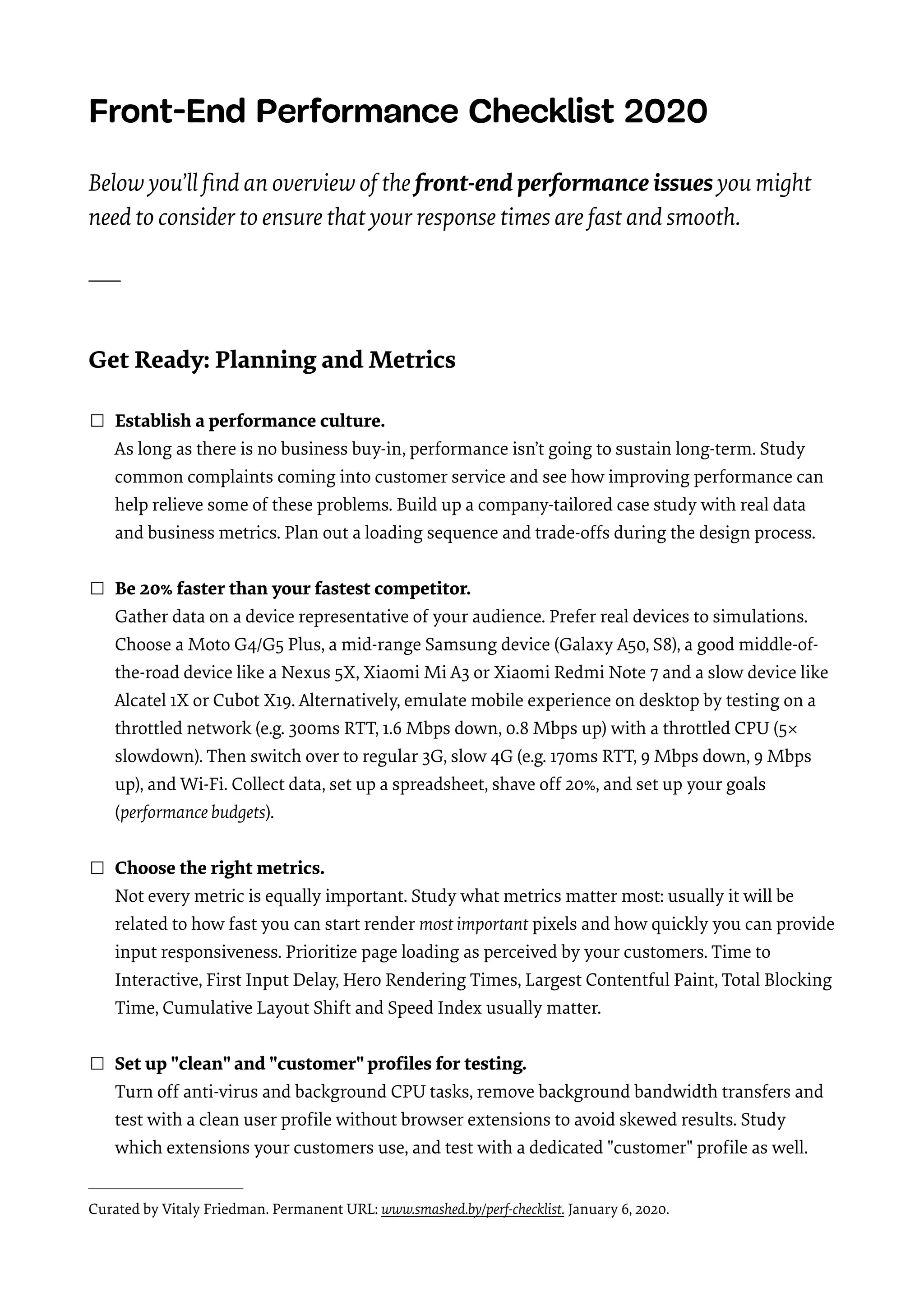 Front-End Performance Checklist 2020   Below you’ll ﬁnd an overview of the front-end performance issues you might need to consider to ensure that your response times are fast and smooth.   ____   Get Ready: Planning and Metrics  ☐ Establish a performance culture.  As long as there is no business buy-in, performance isn’t going to sustain long-term. Study common complaints coming into customer service and see how improving performance can help relieve some of these problems. Build up a company-tailored case study with real data and business metrics. Plan out a loading sequence and trade-offs during the design process.  ☐ Be 20% faster than your fastest competitor.  Gather data on a device representative of your audience. Prefer real devices to simulations. Choose a Moto G4/G5 Plus, a mid-range Samsung device (Galaxy A50, S8), a good middle-of- the-road device like a Nexus 5X, Xiaomi Mi A3 or Xiaomi Redmi Note 7 and a slow device like Alcatel 1X or Cubot X19. Alternatively, emulate mobile experience on desktop by testing on a throttled network (e.g. 300ms RTT, 1.6 Mbps down, 0.8 Mbps up) with a throttled CPU (5× slowdown). Then switch over to regular 3G, slow 4G (e.g. 170ms RTT, 9 Mbps down, 9 Mbps up), and Wi-Fi. Collect data, set up a spreadsheet, shave off 20%, and set up your goals (performance budgets).  ☐ Choose the right metrics.  Not every metric is equally important. Study what metrics matter most: usually it will be related to how fast you can start render most important pixels and how quickly you can provide input responsiveness. Prioritize page loading as perceived by your customers. Time to Interactive, First Input Delay, Hero Rendering Times, Largest Contentful Paint, Total Blocking Time, Cumulative Layout Shift and Speed Index usually matter. ☐ Set up "clean" and "customer" proﬁles for testing.  Turn off anti-virus and background CPU tasks, remove background bandwidth transfers and test with a clean user proﬁle without browser extensions to avoid skewed results. Study which extensions your customers use, and test with a dedicated "customer" proﬁle as well.  Curated by Vitaly Friedman. Permanent URL: www.smashed.by/perf-checklist. January 6, 2020. 