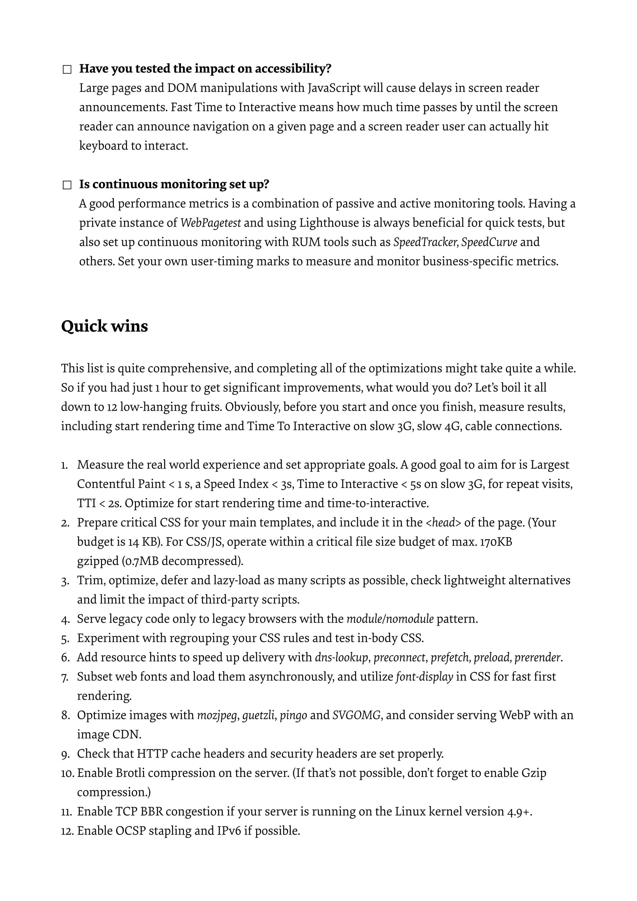 ☐ Have you tested the impact on accessibility?  Large pages and DOM manipulations with JavaScript will cause delays in screen reader announcements. Fast Time to Interactive means how much time passes by until the screen reader can announce navigation on a given page and a screen reader user can actually hit keyboard to interact. ☐ Is continuous monitoring set up?  A good performance metrics is a combination of passive and active monitoring tools. Having a private instance of WebPagetest and using Lighthouse is always beneﬁcial for quick tests, but also set up continuous monitoring with RUM tools such as SpeedTracker, SpeedCurve and others. Set your own user-timing marks to measure and monitor business-speciﬁc metrics. Quick wins   This list is quite comprehensive, and completing all of the optimizations might take quite a while. So if you had just 1 hour to get signiﬁcant improvements, what would you do? Let’s boil it all down to 12 low-hanging fruits. Obviously, before you start and once you ﬁnish, measure results, including start rendering time and Time To Interactive on slow 3G, slow 4G, cable connections. 1. Measure the real world experience and set appropriate goals. A good goal to aim for is Largest Contentful Paint < 1 s, a Speed Index < 3s, Time to Interactive < 5s on slow 3G, for repeat visits, TTI < 2s. Optimize for start rendering time and time-to-interactive. 2. Prepare critical CSS for your main templates, and include it in the <head> of the page. (Your budget is 14 KB). For CSS/JS, operate within a critical ﬁle size budget of max. 170KB gzipped (0.7MB decompressed). 3. Trim, optimize, defer and lazy-load as many scripts as possible, check lightweight alternatives and limit the impact of third-party scripts. 4. Serve legacy code only to legacy browsers with the module/nomodule pattern. 5. Experiment with regrouping your CSS rules and test in-body CSS. 6. Add resource hints to speed up delivery with dns-lookup, preconnect, prefetch, preload, prerender. 7. Subset web fonts and load them asynchronously, and utilize font-display in CSS for fast ﬁrst rendering. 8. Optimize images with mozjpeg, guetzli, pingo and SVGOMG, and consider serving WebP with an image CDN. 9. Check that HTTP cache headers and security headers are set properly. 10. Enable Brotli compression on the server. (If that’s not possible, don’t forget to enable Gzip compression.) 11. Enable TCP BBR congestion if your server is running on the Linux kernel version 4.9+. 12. Enable OCSP stapling and IPv6 if possible. 