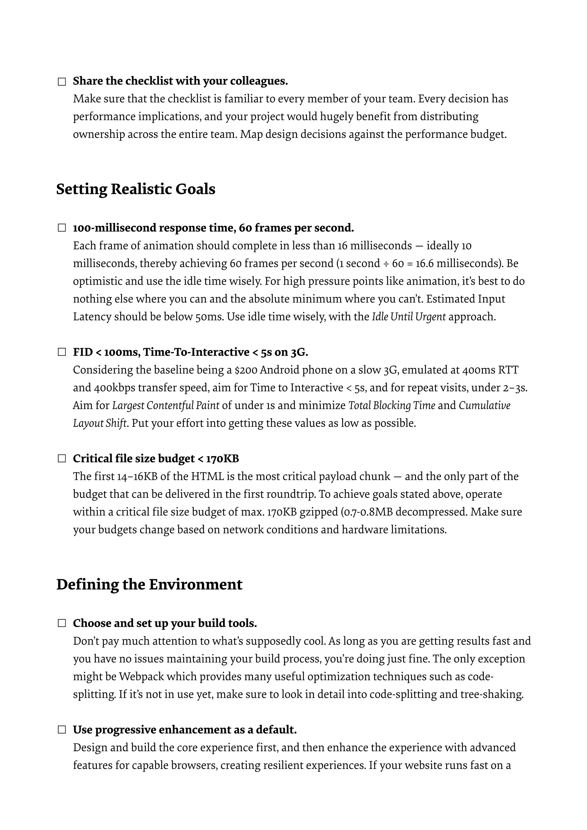 ☐ Share the checklist with your colleagues.  Make sure that the checklist is familiar to every member of your team. Every decision has performance implications, and your project would hugely beneﬁt from distributing ownership across the entire team. Map design decisions against the performance budget.   Setting Realistic Goals  ☐ 100-millisecond response time, 60 frames per second.  Each frame of animation should complete in less than 16 milliseconds — ideally 10 milliseconds, thereby achieving 60 frames per second (1 second ÷ 60 = 16.6 milliseconds). Be optimistic and use the idle time wisely. For high pressure points like animation, it’s best to do nothing else where you can and the absolute minimum where you can’t. Estimated Input Latency should be below 50ms. Use idle time wisely, with the Idle Until Urgent approach.  ☐ FID < 100ms, Time-To-Interactive < 5s on 3G.  Considering the baseline being a $200 Android phone on a slow 3G, emulated at 400ms RTT and 400kbps transfer speed, aim for Time to Interactive < 5s, and for repeat visits, under 2–3s. Aim for Largest Contentful Paint of under 1s and minimize Total BlockingTime and Cumulative Layout Shift. Put your effort into getting these values as low as possible.  ☐ Critical ﬁle size budget < 170KB  The ﬁrst 14–16KB of the HTML is the most critical payload chunk — and the only part of the budget that can be delivered in the ﬁrst roundtrip. To achieve goals stated above, operate within a critical ﬁle size budget of max. 170KB gzipped (0.7-0.8MB decompressed. Make sure your budgets change based on network conditions and hardware limitations.  Deﬁning the Environment ☐ Choose and set up your build tools.  Don’t pay much attention to what’s supposedly cool. As long as you are getting results fast and you have no issues maintaining your build process, you’re doing just ﬁne. The only exception might be Webpack which provides many useful optimization techniques such as code- splitting. If it’s not in use yet, make sure to look in detail into code-splitting and tree-shaking.  ☐ Use progressive enhancement as a default.  Design and build the core experience ﬁrst, and then enhance the experience with advanced features for capable browsers, creating resilient experiences. If your website runs fast on a 